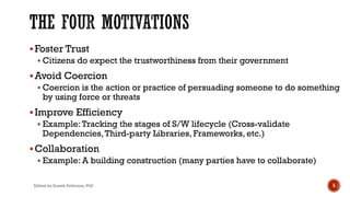 §Foster Trust
§ Citizens do expect the trustworthiness from their government
§Avoid Coercion
§ Coercion is the action or practice of persuading someone to do something
by using force or threats
§Improve Efficiency
§ Example:Tracking the stages of S/W lifecycle (Cross-validate
Dependencies,Third-party Libraries, Frameworks, etc.)
§Collaboration
§ Example: A building construction (many parties have to collaborate)
Edited by Suneth Pathirana, PhD 5
 