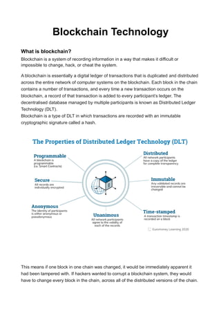 Blockchain Technology
What is blockchain?
Blockchain is a system of recording information in a way that makes it difficult or
impossible to change, hack, or cheat the system.
A blockchain is essentially a digital ledger of transactions that is duplicated and distributed
across the entire network of computer systems on the blockchain. Each block in the chain
contains a number of transactions, and every time a new transaction occurs on the
blockchain, a record of that transaction is added to every participant’s ledger. The
decentralised database managed by multiple participants is known as Distributed Ledger
Technology (DLT).
Blockchain is a type of DLT in which transactions are recorded with an immutable
cryptographic signature called a hash.
This means if one block in one chain was changed, it would be immediately apparent it
had been tampered with. If hackers wanted to corrupt a blockchain system, they would
have to change every block in the chain, across all of the distributed versions of the chain.
 