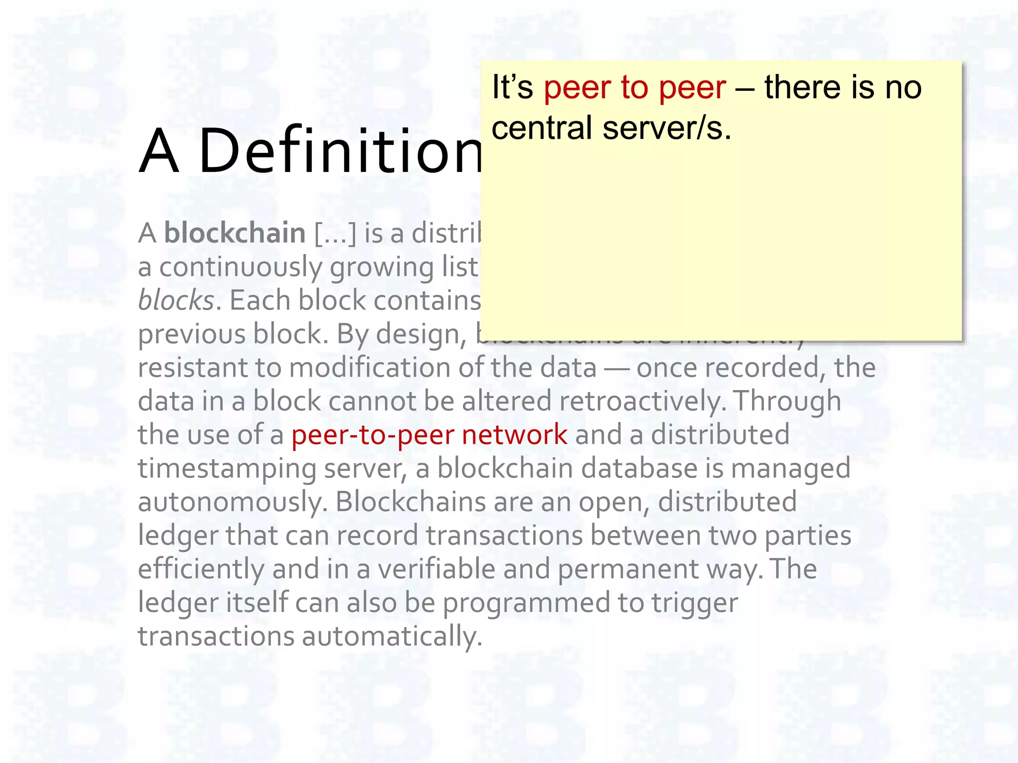 A Definition of Blockchain
A blockchain […] is a distributed database that maintains
a continuously growing list of ordered records called
blocks. Each block contains a timestamp and a link to a
previous block. By design, blockchains are inherently
resistant to modification of the data — once recorded, the
data in a block cannot be altered retroactively.Through
the use of a peer-to-peer network and a distributed
timestamping server, a blockchain database is managed
autonomously. Blockchains are an open, distributed
ledger that can record transactions between two parties
efficiently and in a verifiable and permanent way.The
ledger itself can also be programmed to trigger
transactions automatically.
It’s peer to peer – there is no
central server/s.
 