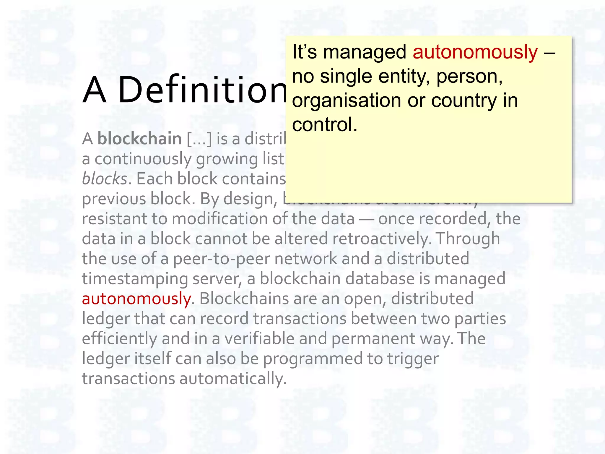 A Definition of Blockchain
A blockchain […] is a distributed database that maintains
a continuously growing list of ordered records called
blocks. Each block contains a timestamp and a link to a
previous block. By design, blockchains are inherently
resistant to modification of the data — once recorded, the
data in a block cannot be altered retroactively.Through
the use of a peer-to-peer network and a distributed
timestamping server, a blockchain database is managed
autonomously. Blockchains are an open, distributed
ledger that can record transactions between two parties
efficiently and in a verifiable and permanent way.The
ledger itself can also be programmed to trigger
transactions automatically.
It’s managed autonomously –
no single entity, person,
organisation or country in
control.
 