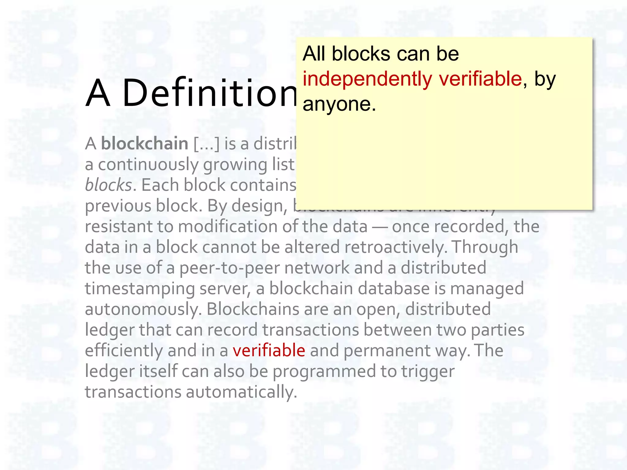 A Definition of Blockchain
A blockchain […] is a distributed database that maintains
a continuously growing list of ordered records called
blocks. Each block contains a timestamp and a link to a
previous block. By design, blockchains are inherently
resistant to modification of the data — once recorded, the
data in a block cannot be altered retroactively.Through
the use of a peer-to-peer network and a distributed
timestamping server, a blockchain database is managed
autonomously. Blockchains are an open, distributed
ledger that can record transactions between two parties
efficiently and in a verifiable and permanent way.The
ledger itself can also be programmed to trigger
transactions automatically.
All blocks can be
independently verifiable, by
anyone.
 