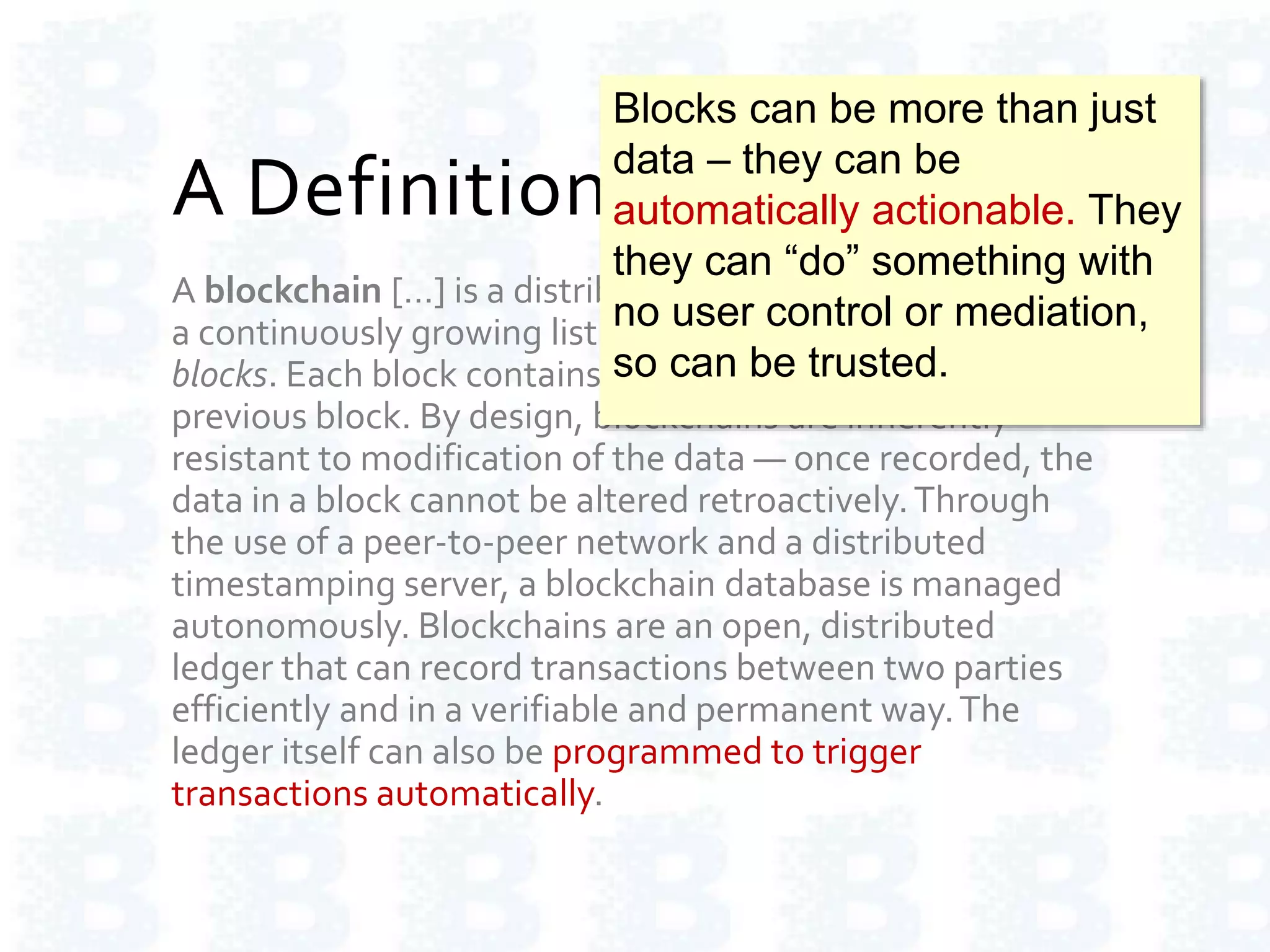 A Definition of Blockchain
A blockchain […] is a distributed database that maintains
a continuously growing list of ordered records called
blocks. Each block contains a timestamp and a link to a
previous block. By design, blockchains are inherently
resistant to modification of the data — once recorded, the
data in a block cannot be altered retroactively.Through
the use of a peer-to-peer network and a distributed
timestamping server, a blockchain database is managed
autonomously. Blockchains are an open, distributed
ledger that can record transactions between two parties
efficiently and in a verifiable and permanent way.The
ledger itself can also be programmed to trigger
transactions automatically.
Blocks can be more than just
data – they can be
automatically actionable. They
they can “do” something with
no user control or mediation,
so can be trusted.
 