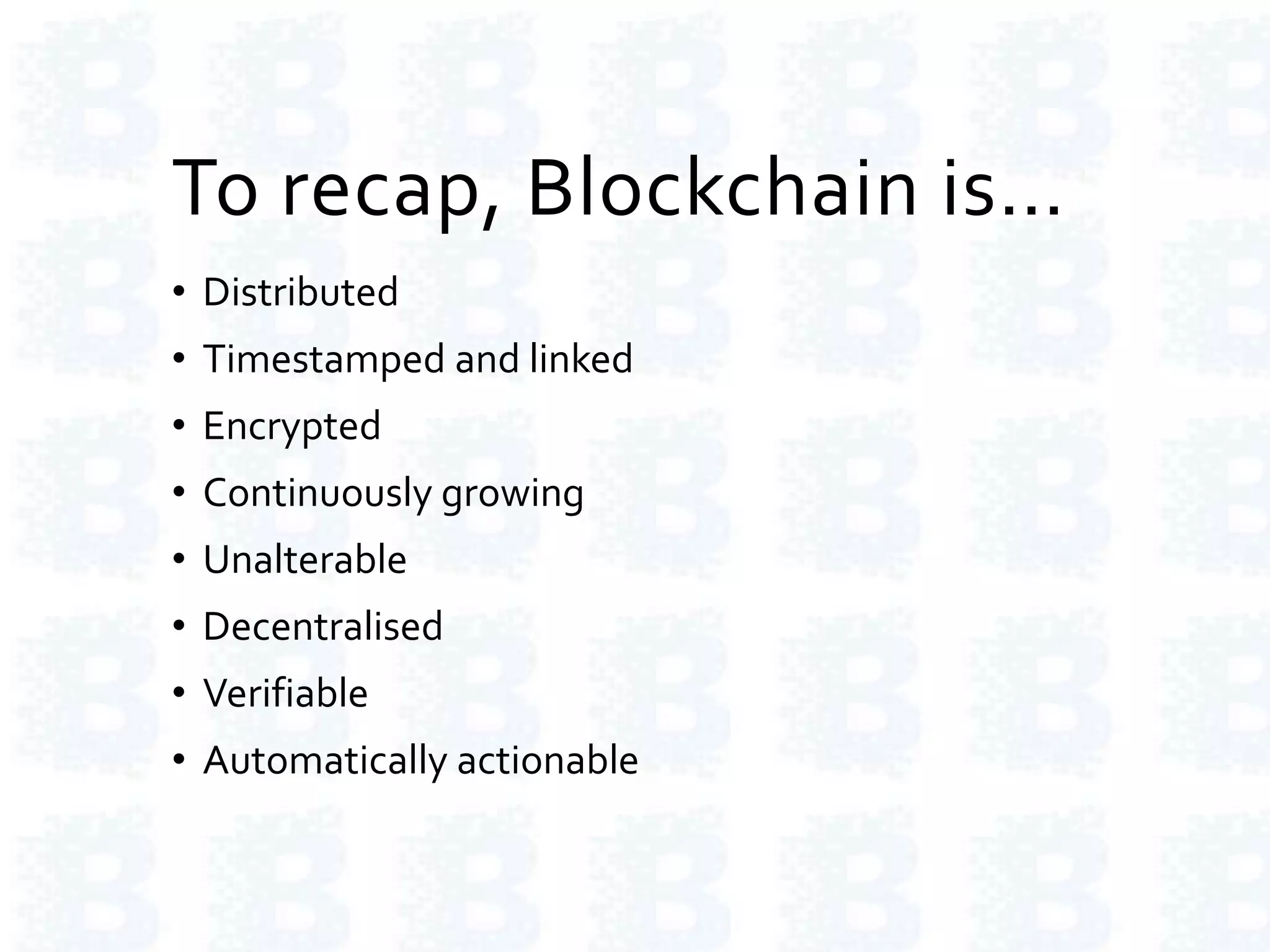 To recap, Blockchain is…
• Distributed
• Timestamped and linked
• Encrypted
• Continuously growing
• Unalterable
• Decentralised
• Verifiable
• Automatically actionable
 