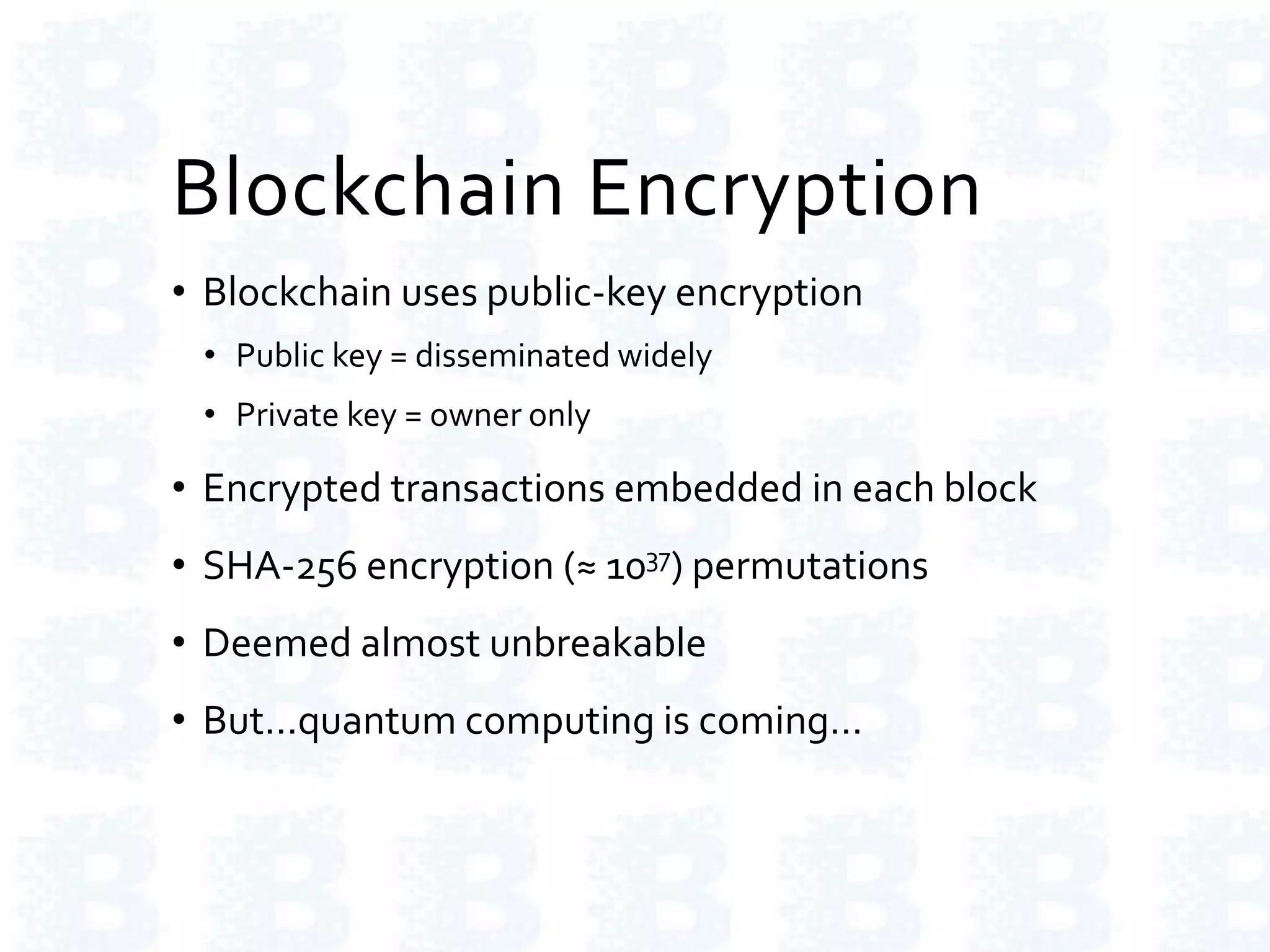 Blockchain Encryption
• Blockchain uses public-key encryption
• Public key = disseminated widely
• Private key = owner only
• Encrypted transactions embedded in each block
• SHA-256 encryption (≈ 1037) permutations
• Deemed almost unbreakable
• But…quantum computing is coming…
 