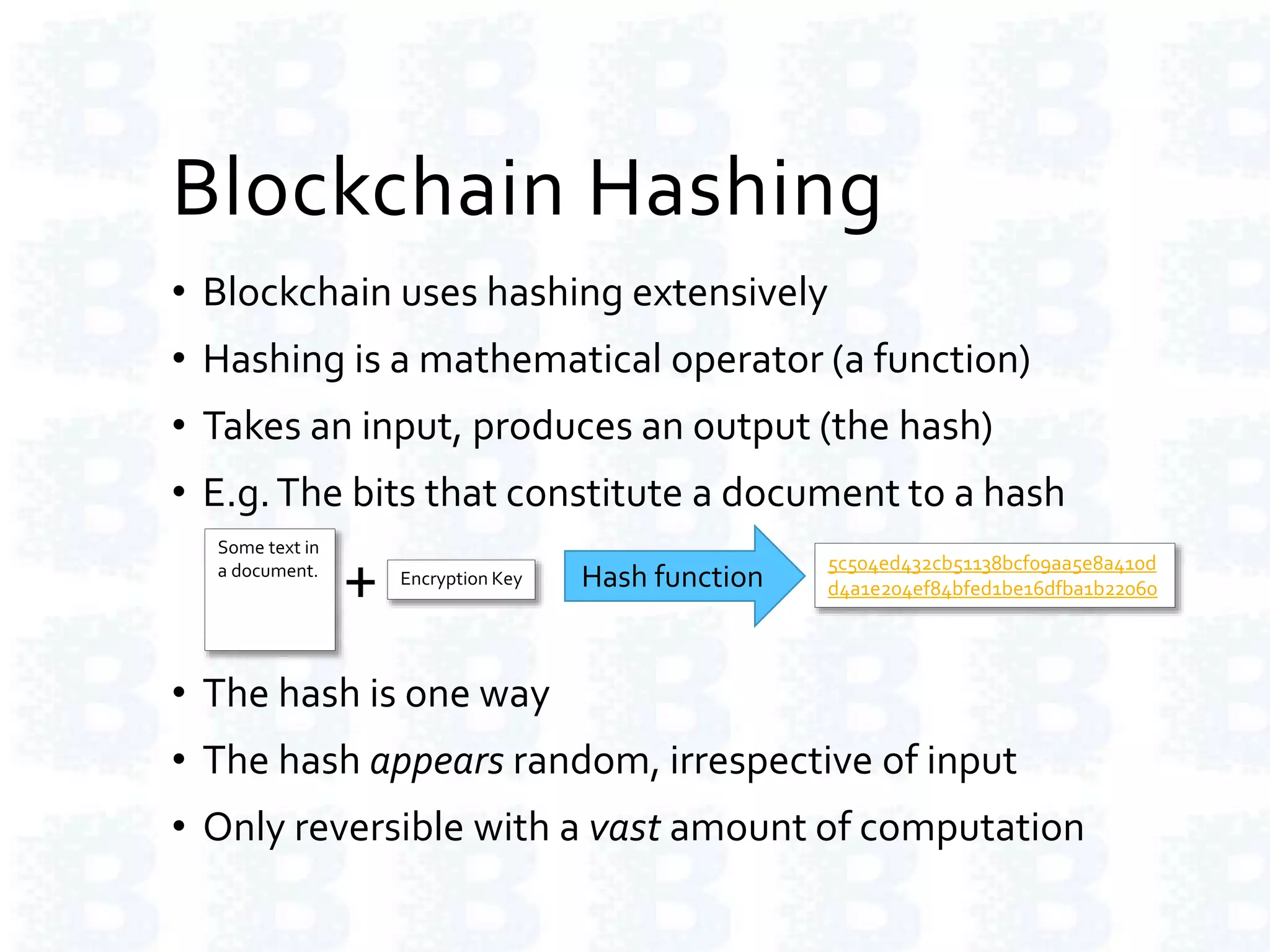 Blockchain Hashing
• Blockchain uses hashing extensively
• Hashing is a mathematical operator (a function)
• Takes an input, produces an output (the hash)
• E.g.The bits that constitute a document to a hash
• The hash is one way
• The hash appears random, irrespective of input
• Only reversible with a vast amount of computation
Some text in
a document.
Hash function
5c504ed432cb51138bcf09aa5e8a410d
d4a1e204ef84bfed1be16dfba1b22060Encryption Key
+
 