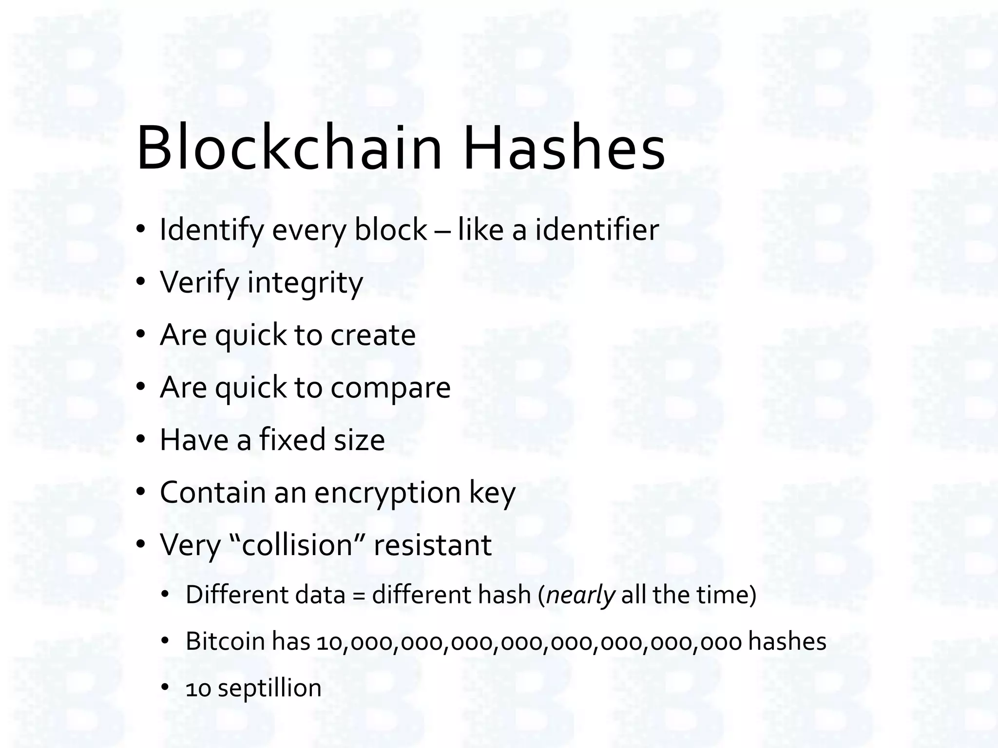 Blockchain Hashes
• Identify every block – like a identifier
• Verify integrity
• Are quick to create
• Are quick to compare
• Have a fixed size
• Contain an encryption key
• Very “collision” resistant
• Different data = different hash (nearly all the time)
• Bitcoin has 10,000,000,000,000,000,000,000,000 hashes
• 10 septillion
 
