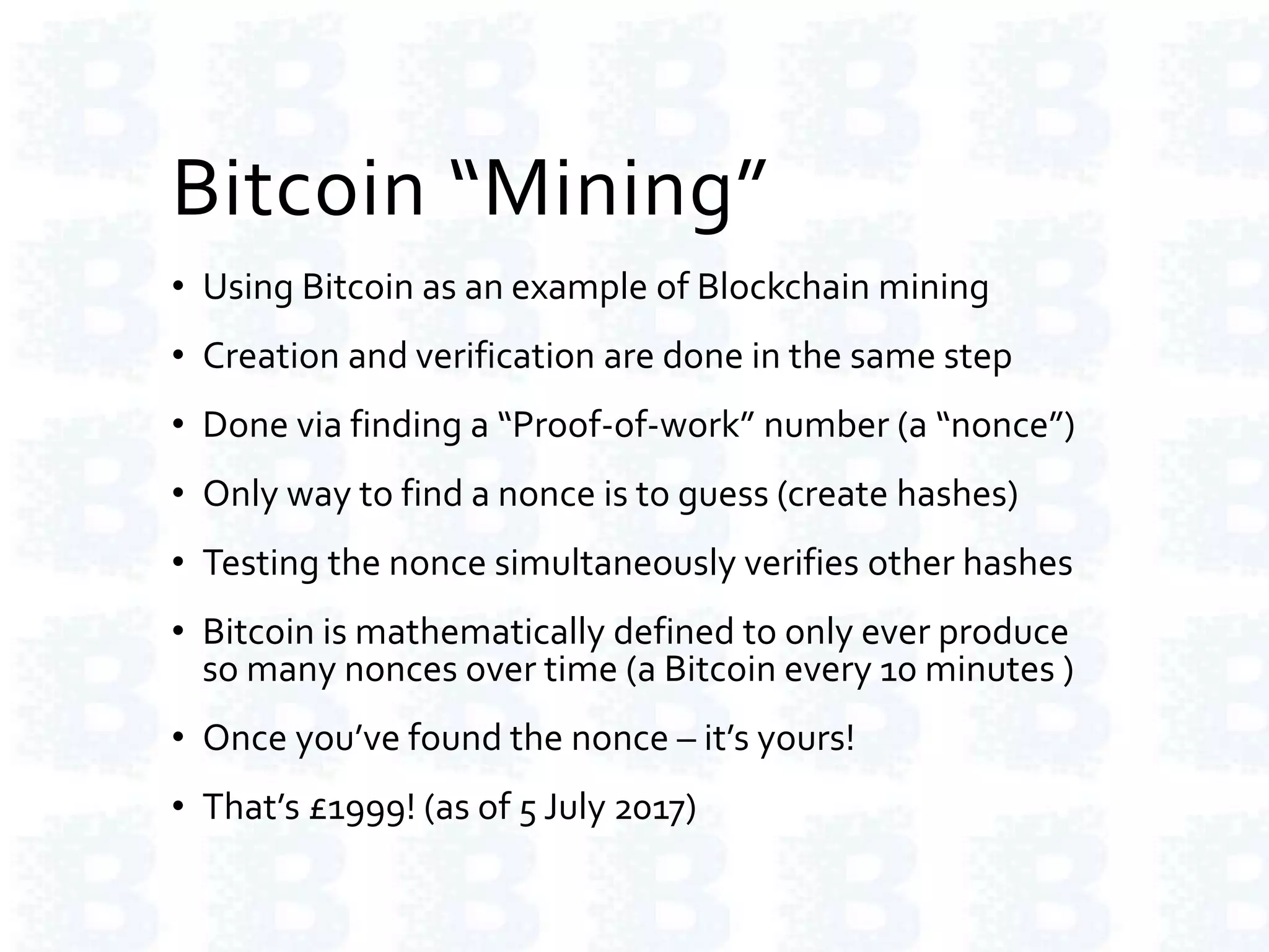 Bitcoin “Mining”
• Using Bitcoin as an example of Blockchain mining
• Creation and verification are done in the same step
• Done via finding a “Proof-of-work” number (a “nonce”)
• Only way to find a nonce is to guess (create hashes)
• Testing the nonce simultaneously verifies other hashes
• Bitcoin is mathematically defined to only ever produce
so many nonces over time (a Bitcoin every 10 minutes )
• Once you’ve found the nonce – it’s yours!
• That’s £1999! (as of 5 July 2017)
 
