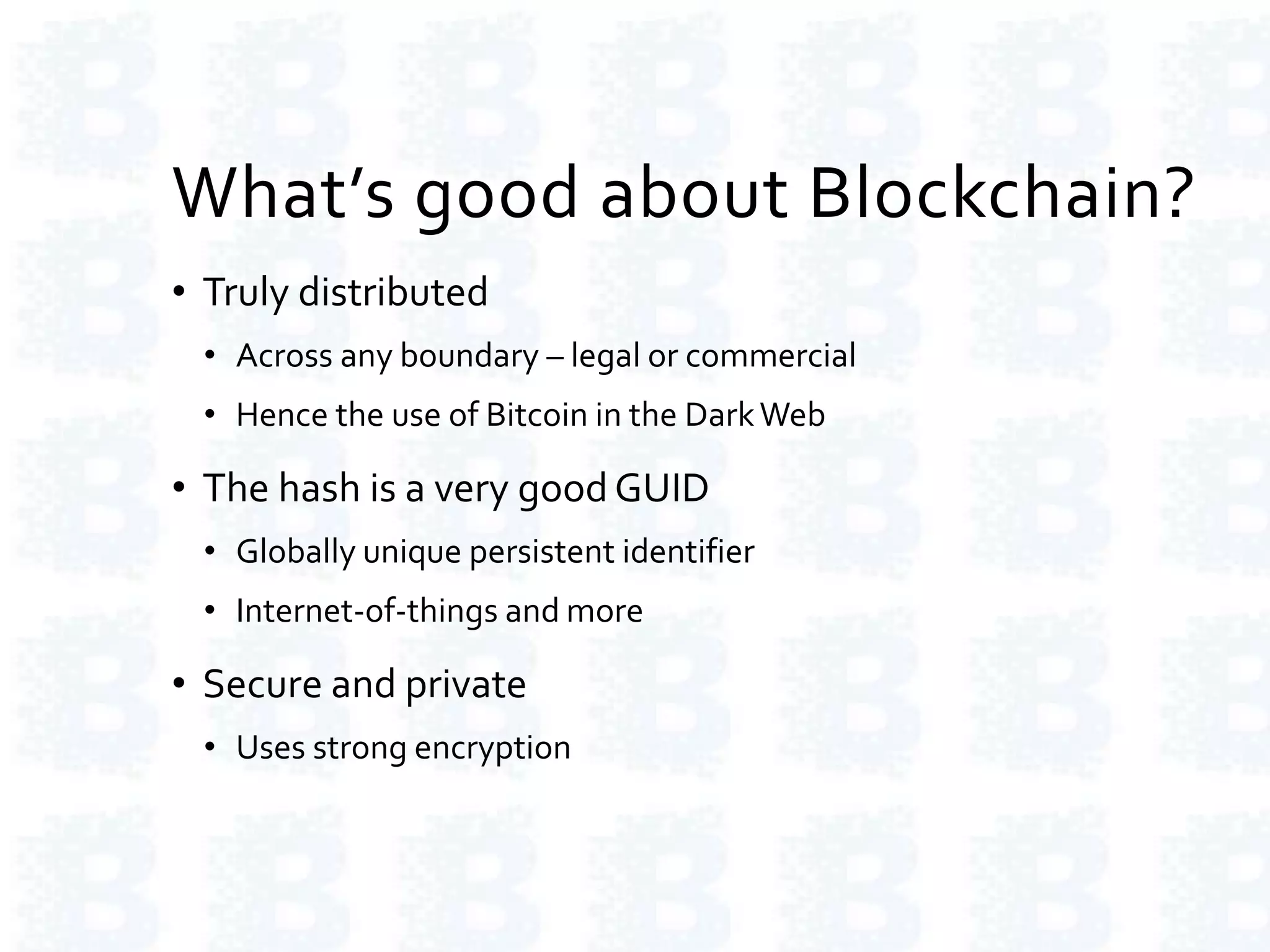 What’s good about Blockchain?
• Truly distributed
• Across any boundary – legal or commercial
• Hence the use of Bitcoin in the DarkWeb
• The hash is a very goodGUID
• Globally unique persistent identifier
• Internet-of-things and more
• Secure and private
• Uses strong encryption
 
