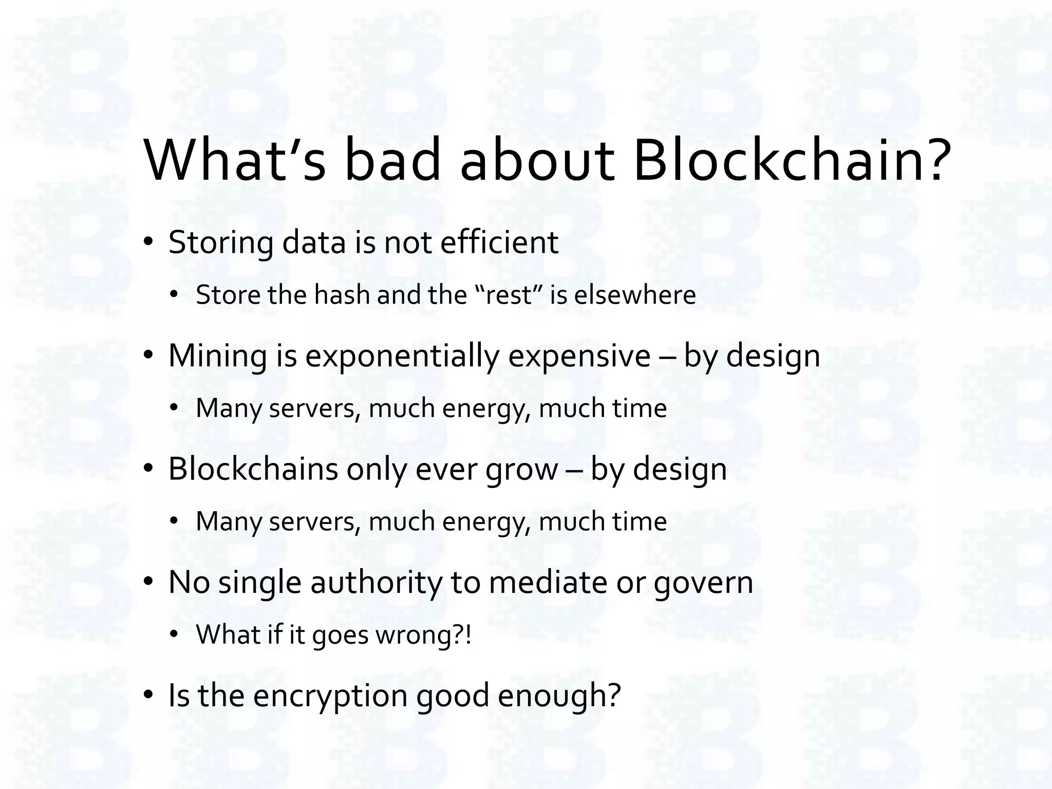 What’s bad about Blockchain?
• Storing data is not efficient
• Store the hash and the “rest” is elsewhere
• Mining is exponentially expensive – by design
• Many servers, much energy, much time
• Blockchains only ever grow – by design
• Many servers, much energy, much time
• No single authority to mediate or govern
• What if it goes wrong?!
• Is the encryption good enough?
 