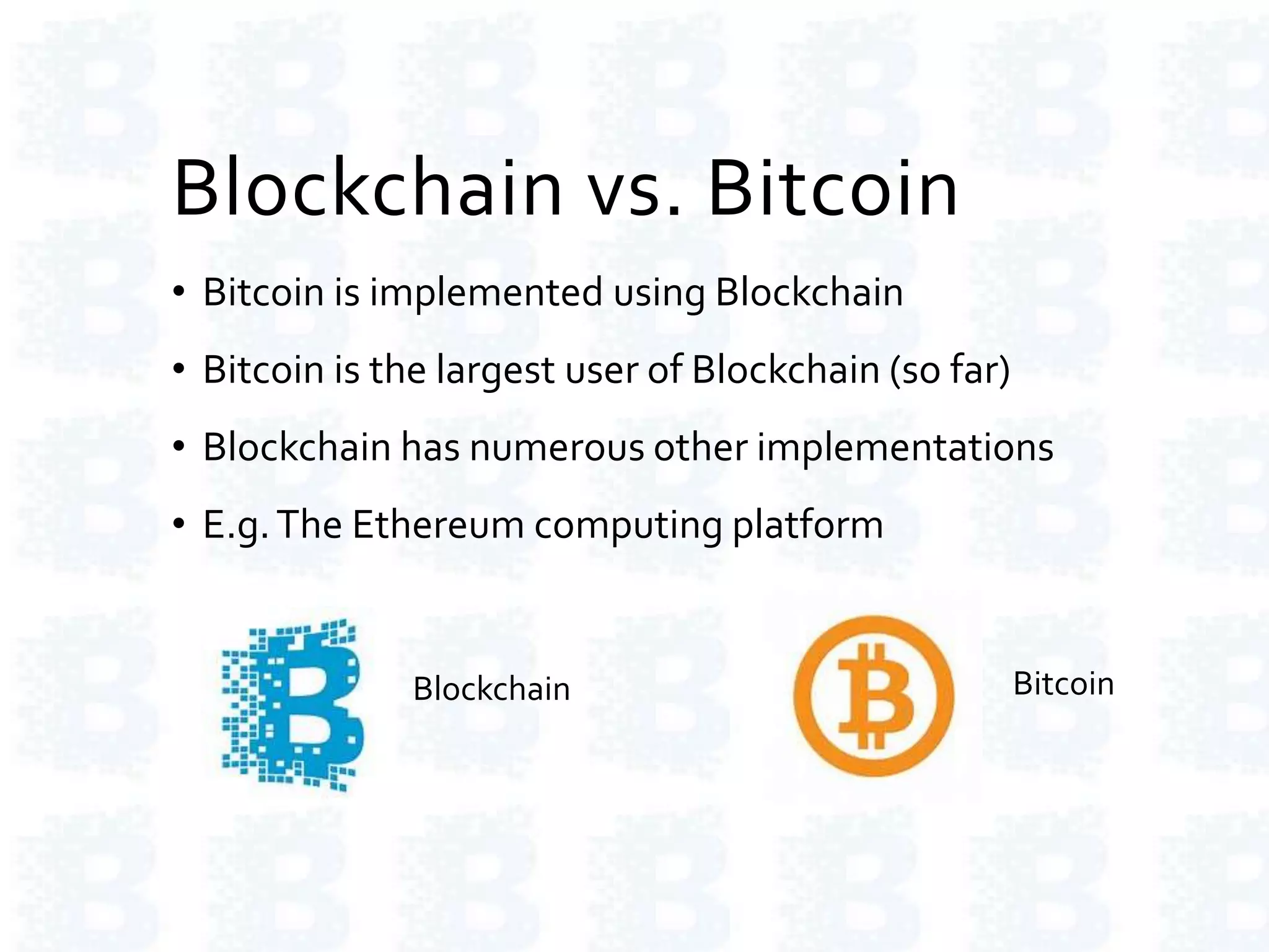 Blockchain vs. Bitcoin
• Bitcoin is implemented using Blockchain
• Bitcoin is the largest user of Blockchain (so far)
• Blockchain has numerous other implementations
• E.g.The Ethereum computing platform
Blockchain Bitcoin
 