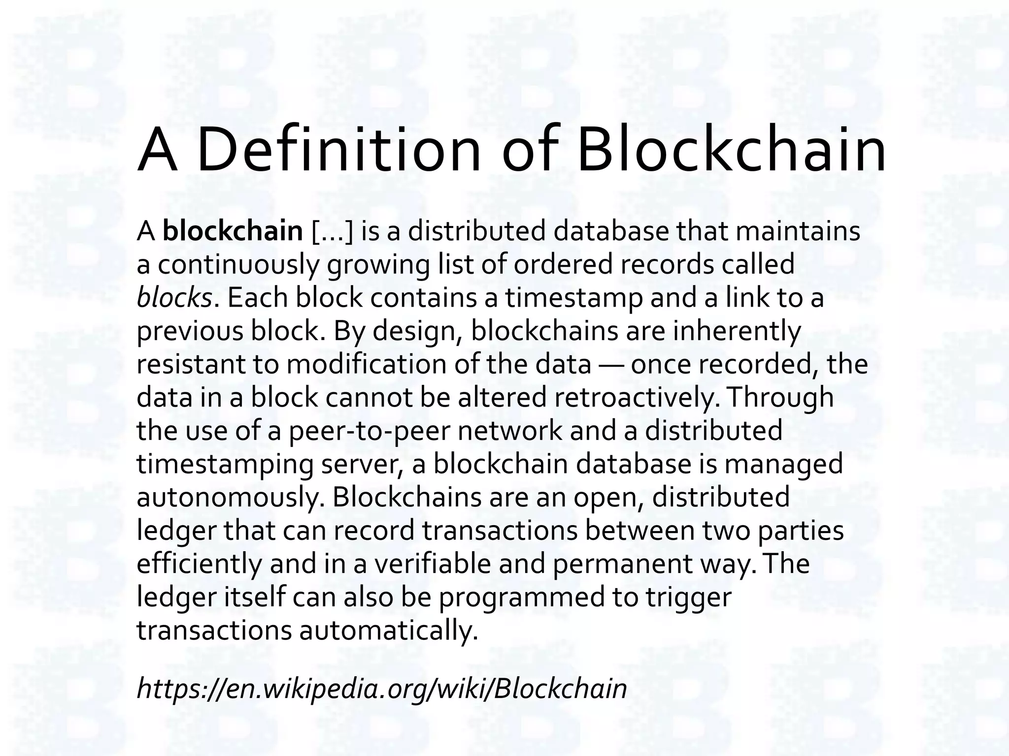 A Definition of Blockchain
A blockchain […] is a distributed database that maintains
a continuously growing list of ordered records called
blocks. Each block contains a timestamp and a link to a
previous block. By design, blockchains are inherently
resistant to modification of the data — once recorded, the
data in a block cannot be altered retroactively.Through
the use of a peer-to-peer network and a distributed
timestamping server, a blockchain database is managed
autonomously. Blockchains are an open, distributed
ledger that can record transactions between two parties
efficiently and in a verifiable and permanent way.The
ledger itself can also be programmed to trigger
transactions automatically.
https://en.wikipedia.org/wiki/Blockchain
 