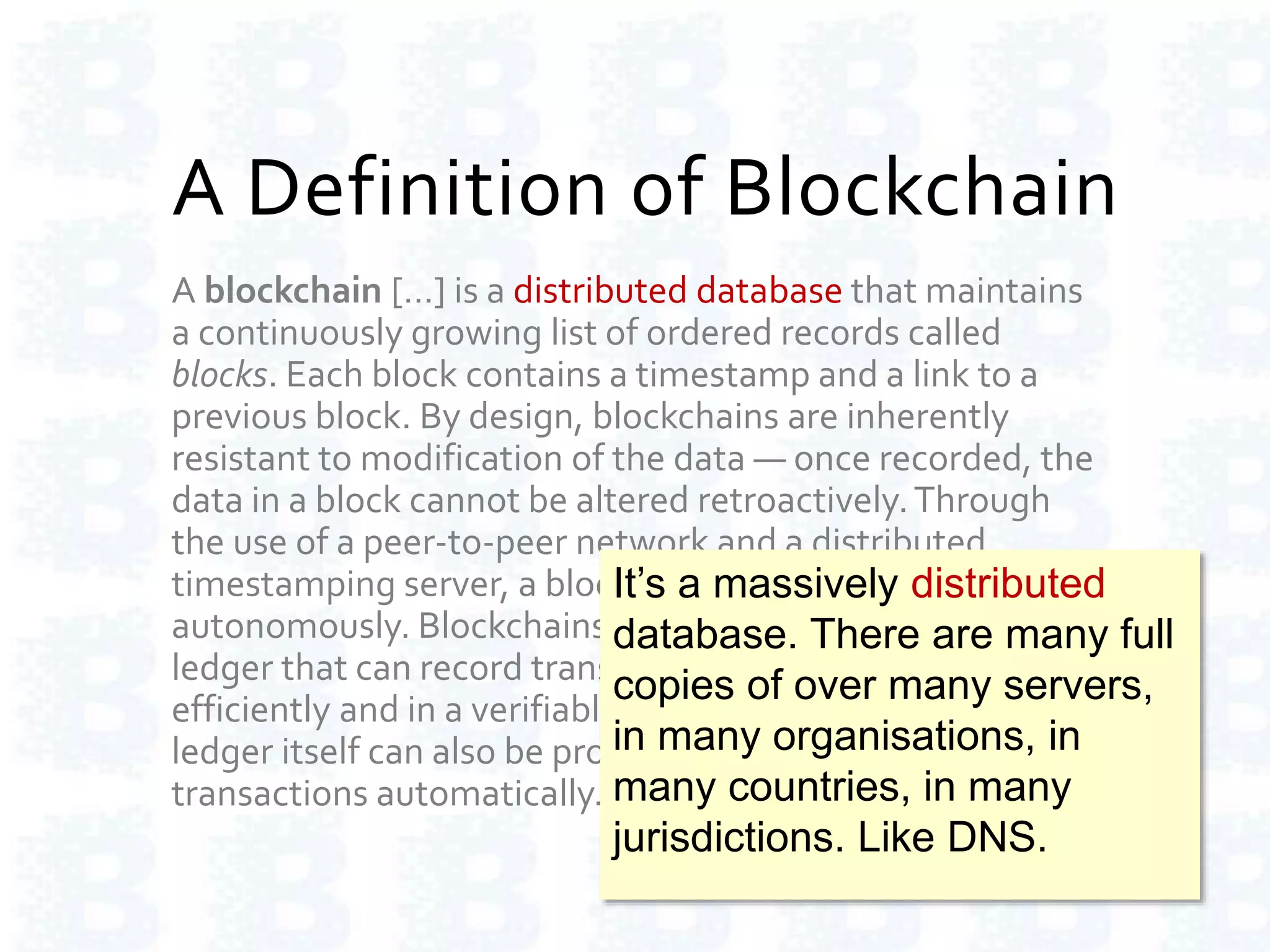 A Definition of Blockchain
A blockchain […] is a distributed database that maintains
a continuously growing list of ordered records called
blocks. Each block contains a timestamp and a link to a
previous block. By design, blockchains are inherently
resistant to modification of the data — once recorded, the
data in a block cannot be altered retroactively.Through
the use of a peer-to-peer network and a distributed
timestamping server, a blockchain database is managed
autonomously. Blockchains are "an open, distributed
ledger that can record transactions between two parties
efficiently and in a verifiable and permanent way.The
ledger itself can also be programmed to trigger
transactions automatically."
It’s a massively distributed
database. There are many full
copies of over many servers,
in many organisations, in
many countries, in many
jurisdictions. Like DNS.
 