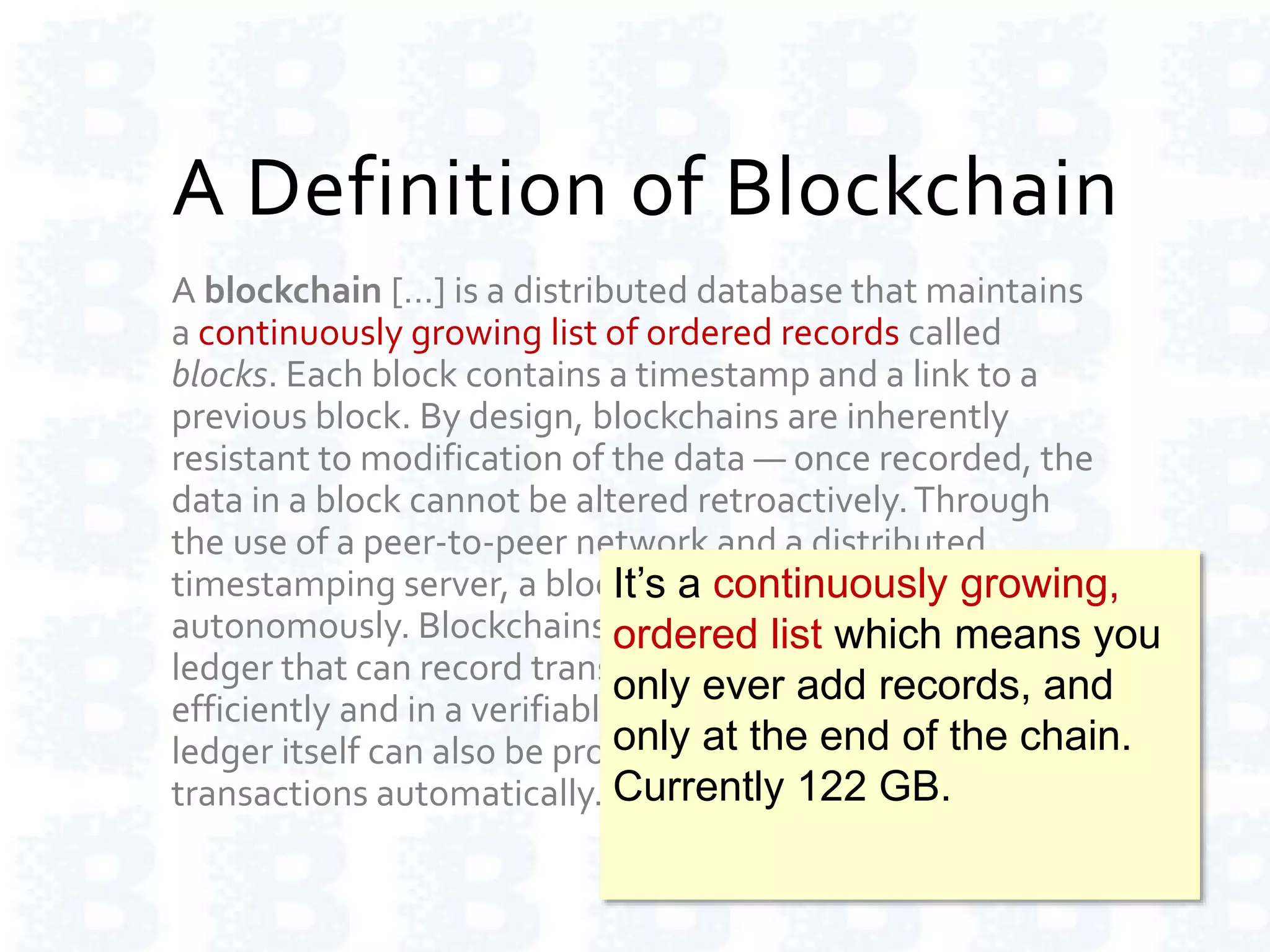 A Definition of Blockchain
A blockchain […] is a distributed database that maintains
a continuously growing list of ordered records called
blocks. Each block contains a timestamp and a link to a
previous block. By design, blockchains are inherently
resistant to modification of the data — once recorded, the
data in a block cannot be altered retroactively.Through
the use of a peer-to-peer network and a distributed
timestamping server, a blockchain database is managed
autonomously. Blockchains are "an open, distributed
ledger that can record transactions between two parties
efficiently and in a verifiable and permanent way.The
ledger itself can also be programmed to trigger
transactions automatically."
It’s a continuously growing,
ordered list which means you
only ever add records, and
only at the end of the chain.
Currently 122 GB.
 