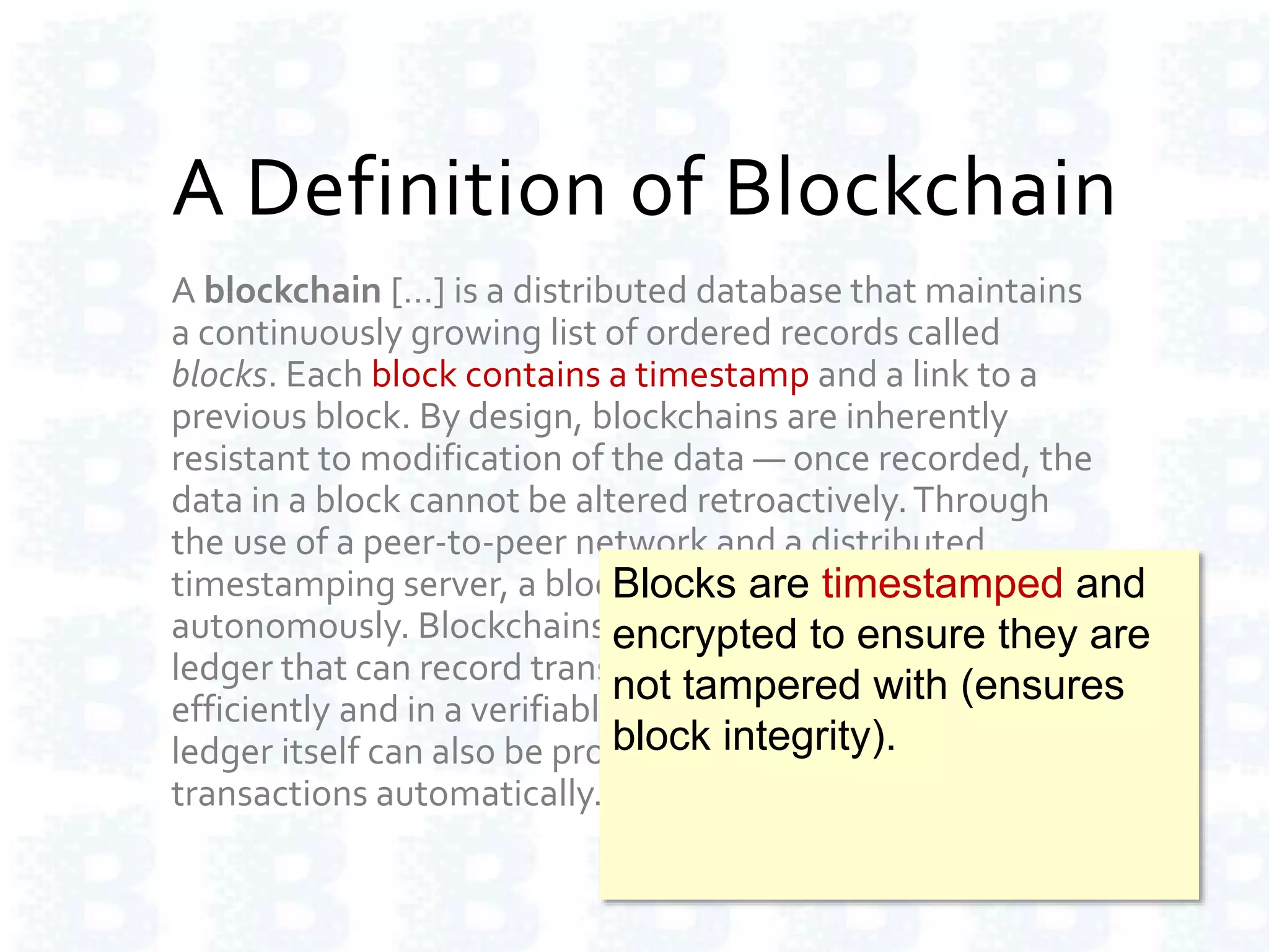 A Definition of Blockchain
A blockchain […] is a distributed database that maintains
a continuously growing list of ordered records called
blocks. Each block contains a timestamp and a link to a
previous block. By design, blockchains are inherently
resistant to modification of the data — once recorded, the
data in a block cannot be altered retroactively.Through
the use of a peer-to-peer network and a distributed
timestamping server, a blockchain database is managed
autonomously. Blockchains are "an open, distributed
ledger that can record transactions between two parties
efficiently and in a verifiable and permanent way.The
ledger itself can also be programmed to trigger
transactions automatically."
Blocks are timestamped and
encrypted to ensure they are
not tampered with (ensures
block integrity).
 