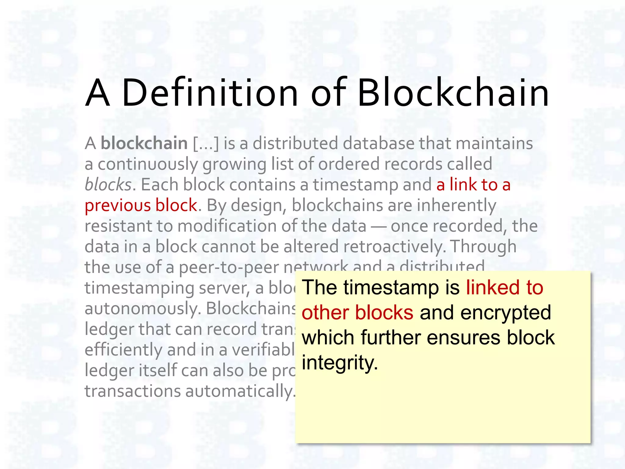 A Definition of Blockchain
A blockchain […] is a distributed database that maintains
a continuously growing list of ordered records called
blocks. Each block contains a timestamp and a link to a
previous block. By design, blockchains are inherently
resistant to modification of the data — once recorded, the
data in a block cannot be altered retroactively.Through
the use of a peer-to-peer network and a distributed
timestamping server, a blockchain database is managed
autonomously. Blockchains are "an open, distributed
ledger that can record transactions between two parties
efficiently and in a verifiable and permanent way.The
ledger itself can also be programmed to trigger
transactions automatically."
The timestamp is linked to
other blocks and encrypted
which further ensures block
integrity.
 