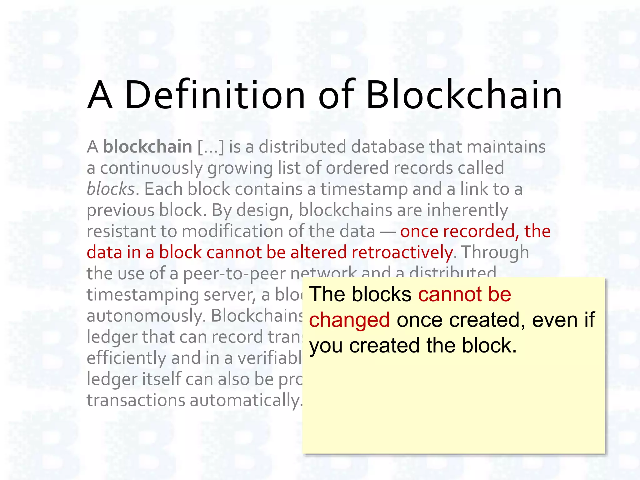 A Definition of Blockchain
A blockchain […] is a distributed database that maintains
a continuously growing list of ordered records called
blocks. Each block contains a timestamp and a link to a
previous block. By design, blockchains are inherently
resistant to modification of the data — once recorded, the
data in a block cannot be altered retroactively.Through
the use of a peer-to-peer network and a distributed
timestamping server, a blockchain database is managed
autonomously. Blockchains are "an open, distributed
ledger that can record transactions between two parties
efficiently and in a verifiable and permanent way.The
ledger itself can also be programmed to trigger
transactions automatically."
The blocks cannot be
changed once created, even if
you created the block.
 