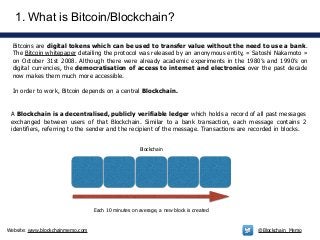 Website: www.blockchainmemo.com @Blockchain_Memo
1. What is Bitcoin/Blockchain?
Bitcoins are digital tokens which can be used to transfer value without the need to use a bank.
The Bitcoin whitepaper detailing the protocol was released by an anonymous entity, « Satoshi Nakamoto »
on October 31st 2008. Although there were already academic experiments in the 1980’s and 1990’s on
digital currencies, the democratisation of access to internet and electronics over the past decade
now makes them much more accessible.
!
In order to work, Bitcoin depends on a central Blockchain.
Each 10 minutes on average, a new block is created
A Blockchain is a decentralised, publicly verifiable ledger which holds a record of all past messages
exchanged between users of that Blockchain. Similar to a bank transaction, each message contains 2
identifiers, referring to the sender and the recipient of the message. Transactions are recorded in blocks.
Blockchain
 