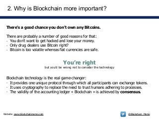 Website: www.blockchainmemo.com @Blockchain_Memo
There’s a good chance you don’t own any Bitcoins.
!
There are probably a number of good reasons for that:
- You don’t want to get hacked and lose your money.
- Only drug dealers use Bitcoin right?
- Bitcoin is too volatile whereas fiat currencies are safe.
2. Why is Blockchain more important?
You’re right 
but you’d be wrong not to consider the technology
Blockchain technology is the real game-changer:
- It provides one unique protocol through which all participants can exchange tokens.
- It uses cryptography to replace the need to trust humans adhering to processes.
- The validity of the accounting ledger « Blockchain » is achieved by consensus.
 