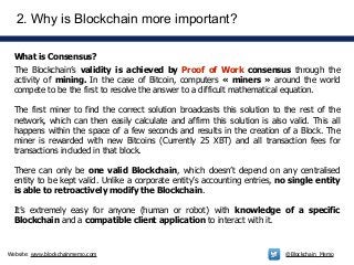 Website: www.blockchainmemo.com @Blockchain_Memo
What is Consensus?
2. Why is Blockchain more important?
The Blockchain’s validity is achieved by Proof of Work consensus through the
activity of mining. In the case of Bitcoin, computers « miners » around the world
compete to be the first to resolve the answer to a difficult mathematical equation.
!
The first miner to find the correct solution broadcasts this solution to the rest of the
network, which can then easily calculate and affirm this solution is also valid. This all
happens within the space of a few seconds and results in the creation of a Block. The
miner is rewarded with new Bitcoins (Currently 25 XBT) and all transaction fees for
transactions included in that block.
!
There can only be one valid Blockchain, which doesn’t depend on any centralised
entity to be kept valid. Unlike a corporate entity’s accounting entries, no single entity
is able to retroactively modify the Blockchain.
!
It’s extremely easy for anyone (human or robot) with knowledge of a specific
Blockchain and a compatible client application to interact with it.
 