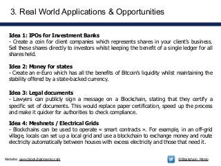 Website: www.blockchainmemo.com @Blockchain_Memo
Idea 1: IPOs for Investment Banks
- Create a coin for client companies which represents shares in your client’s business.
Sell these shares directly to investors whilst keeping the benefit of a single ledger for all
shares held.
3. Real World Applications & Opportunities
Idea 2: Money for states
- Create an e-Euro which has all the benefits of Bitcoin’s liquidity whilst maintaining the
stability offered by a state-backed currency.
Idea 3: Legal documents
- Lawyers can publicly sign a message on a Blockchain, stating that they certify a
specific set of documents. This would replace paper certification, speed up the process
and make it quicker for authorities to check compliance.
Idea 4: Meshnets / Electrical Grids
- Blockchains can be used to operate « smart contracts ». For example, in an off-grid
village, locals can set up a local grid and use a blockchain to exchange money and route
electricity automatically between houses with excess electricity and those that need it.
 