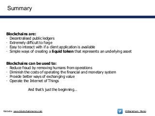 Website: www.blockchainmemo.com @Blockchain_Memo
Blockchains are:
- Decentralised public ledgers
- Extremely difficult to forge
- Easy to interact with if a client application is available
- Simple ways of creating a liquid token that represents an underlying asset
Summary
Blockchains can be used to:
- Reduce fraud by removing humans from operations
- Diminish the costs of operating the financial and monetary system
- Provide better ways of exchanging value
- Operate the Internet of Things
!
And that’s just the beginning…
 