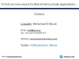 Website: www.blockchainmemo.com @Blockchain_Memo
Contact:
!
!
LinkedIn: Mohamad El Boudi
!
Email: info@btc-b.io
Tel: +44 (0)7 918 929 471
!
Website: www.blockchainmemo.com
!
Twitter: @Blockchain_Memo
To ﬁnd out more about the Blockchain’s private applications…
 