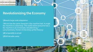 Revolutionizing the Economy
Needs large scale adaptation
“Bitcoin has the same character a fax machine had.A single
fax machine is a doorstop.The world where everyone has a
fax machine is an immensely valuable thing.”
Larry Summers, Former US Secretary of theTreasury
Comparable to email
Still decades away
 