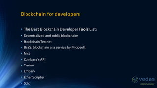 Blockchain for developers
• The Best Blockchain Developer Tools List:
• Decentralized and public blockchains
• BlockchainTestnet
• BaaS: blockchain as a service by Microsoft
• Mist
• Coinbase’s API
• Tierion
• Embark
• Ether Scripter
• Solc
 