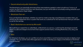 • Decentralized and public blockchains:
The blockchains can potentially eliminate all the intermediaries needed in order to build trust.To do so, of
course, you don’t have to build your own blockchain, but you will be able to use already existing networks such
as Bitcoin, Ethereal or Hyper ledger.
• BlockchainTest net :
If you are blockchain developer, whether you want to create a new dap using Ethereal or another chain, you
should use the related test net or a system that works as a substitute for the real blockchain that you will want
to use for the real dap.
• BaaS: blockchain as a service by Microsoft :
MicrosoftAzure created the so-called BaaS, or Blockchain as a service, a useful tool for developers to build
dapps in a safe and cheaper environment that supports several chains, including MultiChain, Eris, Storj, and
Augur.
• Mist :
For Ethereum developer, you can use Mist not only to store Ether or send transactions but also to deploy smart
contracts. You can use the native Mist application in order to develop your dapps on the Ethereum blockchain
or on its testnet.
 