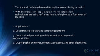 • The scope of the blockchain and its applications are being extended.
• With this increase in scope, single monolithic blockchain
technologies are being re-framed into building blocks at four levels of
the stack:
1. Applications
2. Decentralized (blockchain) computing platforms
3. Decentralized processing and decentralized storage and
communication
4. Cryptographic primitives, consensus protocols, and other algorithms.
 