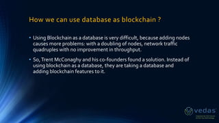 How we can use database as blockchain ?
• Using Blockchain as a database is very difficult, because adding nodes
causes more problems: with a doubling of nodes, network traffic
quadruples with no improvement in throughput.
• So,Trent McConaghy and his co-founders found a solution. Instead of
using blockchain as a database, they are taking a database and
adding blockchain features to it.
 