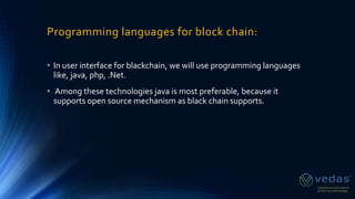 Programming languages for block chain:
• In user interface for blackchain, we will use programming languages
like, java, php, .Net.
• Among these technologies java is most preferable, because it
supports open source mechanism as black chain supports.
 