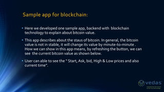 Sample app for blockchain:
• Here we developed one sample app, backend with blockchain
technology to explain about bitcoin value.
• This app describes about the staus of bitcoin. In general, the bitcoin
value is not in stable, it will change its value by minute-to-minute .
How we can show in this app means, by refreshing the button, we can
see the current bitcoin value as shown below.
• User can able to see the “ Start, Ask, bid, High & Low prices and als0
current time”.
 