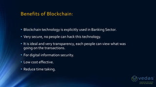 Benefits of Blockchain:
• Blockchain technology is explicitly used in Banking Sector.
• Very secure, no people can hack this technology.
• It is ideal and very transparency, each people can view what was
going on the transactions.
• For digital information security.
• Low cost effective.
• Reduce time taking.
 