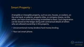 Smart Property :
A tangible or intangible property, such as cars, houses, or cookers, on
the one hand, or patents, property titles, or company shares, on the
other, can have smart technology embedded in them. Such registration
can be stored on the ledger along with contractual details of others
who are allowed ownership in this property.
• Unconventional money lenders/ hard money lending:
• Your car/ smart phone:
 