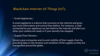 Blockchain Internet-of-Things (IoT):
• Smart Appliances :
A smart appliance is a device that connects to the internet and gives
you more information and control than before. For instance, a code
connected to your appliance can be linked to the internet and alert you
when your cookies are ready or if your laundry has stopped.
• Supply Chain Sensors :
Sensors give companies end-to-end visibility of their supply chain by
providing data on the location and condition of the supplies as they are
transported around the globe.
 