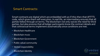 Smart Contracts:
Smart contracts are digital which are embedded with an if-this-then-that (IFTTT)
code, which gives them self-execution. In real life, an intermediary ensures that all
parties follow through on terms.The blockchain not only waives the need for third
parties, but also ensures that all ledger participants know the contract details and
that contractual terms implement automatically once conditions are met.
• Blockchain Healthcare
• Blockchain music
• Blockchain Government
• Public value/ community
• Vested responsibility
• Blockchain Identity
 