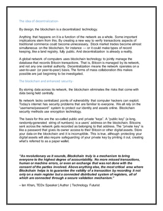 The idea of decentralization-
By design, the blockchain is a decentralized technology.
Anything that happens on it is a function of the network as a whole. Some important
implications stem from this. By creating a new way to verify transactions aspects of
traditional commerce could become unnecessary. Stock market trades become almost
simultaneous on the blockchain, for instance — or it could make types of record
keeping, like a land registry, fully public. And decentralization is already a reality.
A global network of computers uses blockchain technology to jointly manage the
database that records Bitcoin transactions. That is, Bitcoin is managed by its network,
and not any one central authority. Decentralization means the network operates on a
user-to-user (or peer-to-peer) basis. The forms of mass collaboration this makes
possible are just beginning to be investigated.
The blockchain and enhanced security-
By storing data across its network, the blockchain eliminates the risks that come with
data being held centrally.
Its network lacks centralized points of vulnerability that computer hackers can exploit.
Today’s internet has security problems that are familiar to everyone. We all rely on the
“username/password” system to protect our identity and assets online. Blockchain
security methods use encryption technology.
The basis for this are the so-called public and private “keys”. A “public key” (a long,
randomly-generated string of numbers) is a users’ address on the blockchain. Bitcoins
sent across the network gets recorded as belonging to that address. The “private key” is
like a password that gives its owner access to their Bitcoin or other digital assets. Store
your data on the blockchain and it is incorruptible. This is true, although protecting your
digital assets will also require safeguarding of your private key by printing it out, creating
what’s referred to as a paper wallet.
“As revolutionary as it sounds, Blockchain truly is a mechanism to bring
everyone to the highest degree of accountability. No more missed transactions,
human or machine errors, or even an exchange that was not done with the
consent of the parties involved. Above anything else, the most critical area where
Blockchain helps is to guarantee the validity of a transaction by recording it not
only on a main register but a connected distributed system of registers, all of
which are connected through a secure validation mechanism.”
– Ian Khan, TEDx Speaker | Author | Technology Futurist
 