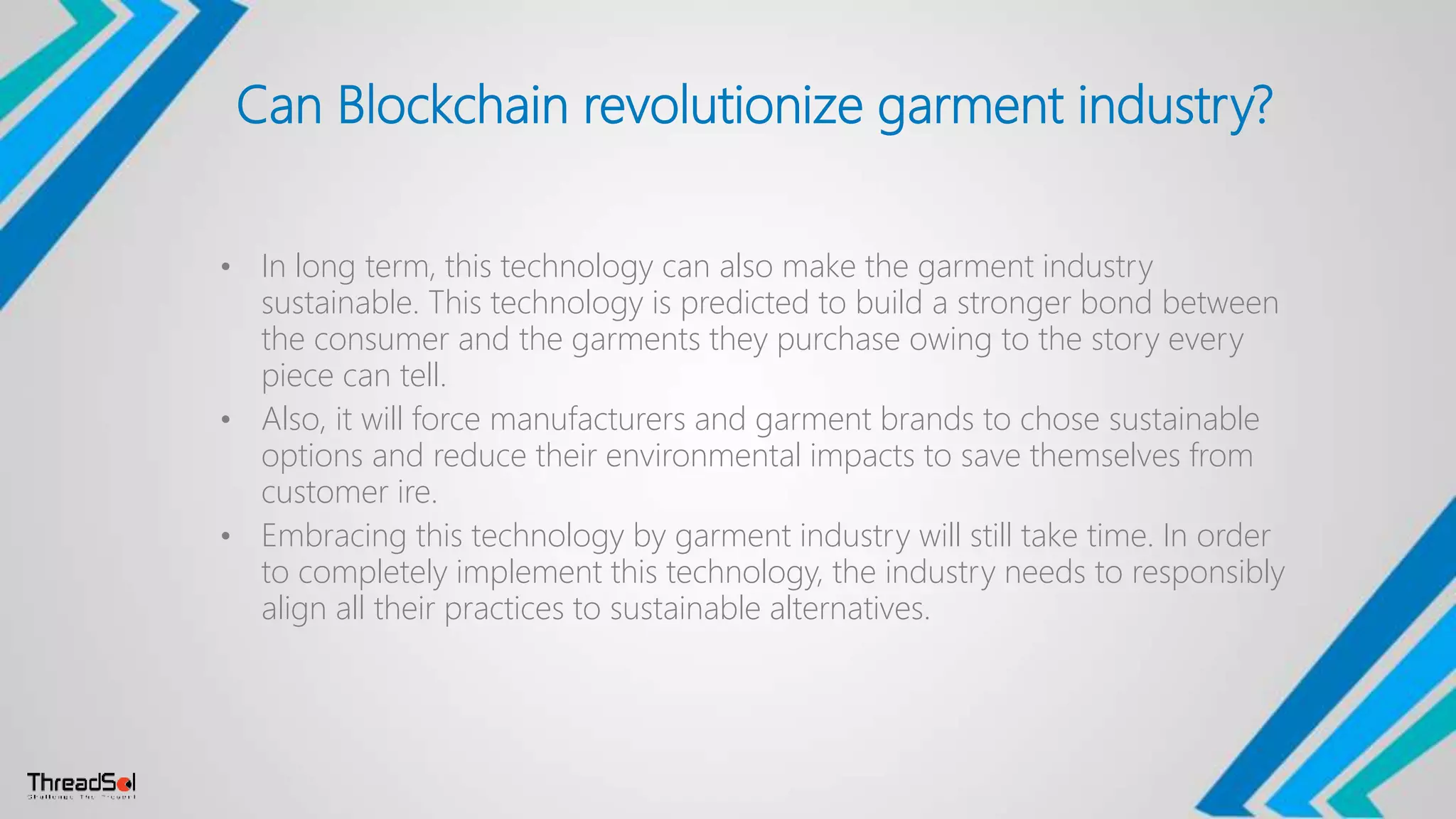 Can Blockchain revolutionize garment industry?
• In long term, this technology can also make the garment industry
sustainable. This technology is predicted to build a stronger bond between
the consumer and the garments they purchase owing to the story every
piece can tell.
• Also, it will force manufacturers and garment brands to chose sustainable
options and reduce their environmental impacts to save themselves from
customer ire.
• Embracing this technology by garment industry will still take time. In order
to completely implement this technology, the industry needs to responsibly
align all their practices to sustainable alternatives.
 