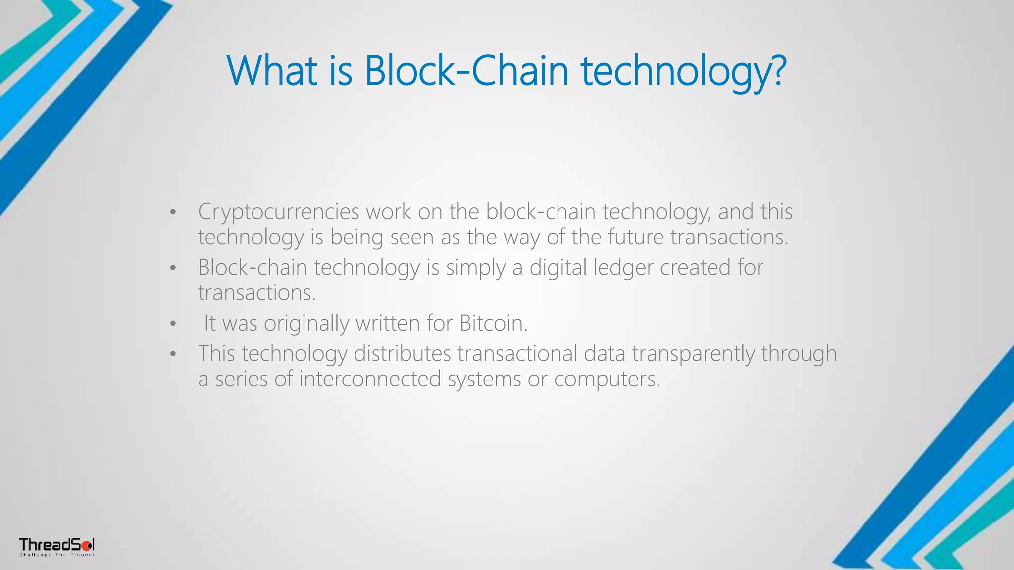 What is Block-Chain technology?
• Cryptocurrencies work on the block-chain technology, and this
technology is being seen as the way of the future transactions.
• Block-chain technology is simply a digital ledger created for
transactions.
• It was originally written for Bitcoin.
• This technology distributes transactional data transparently through
a series of interconnected systems or computers.
 