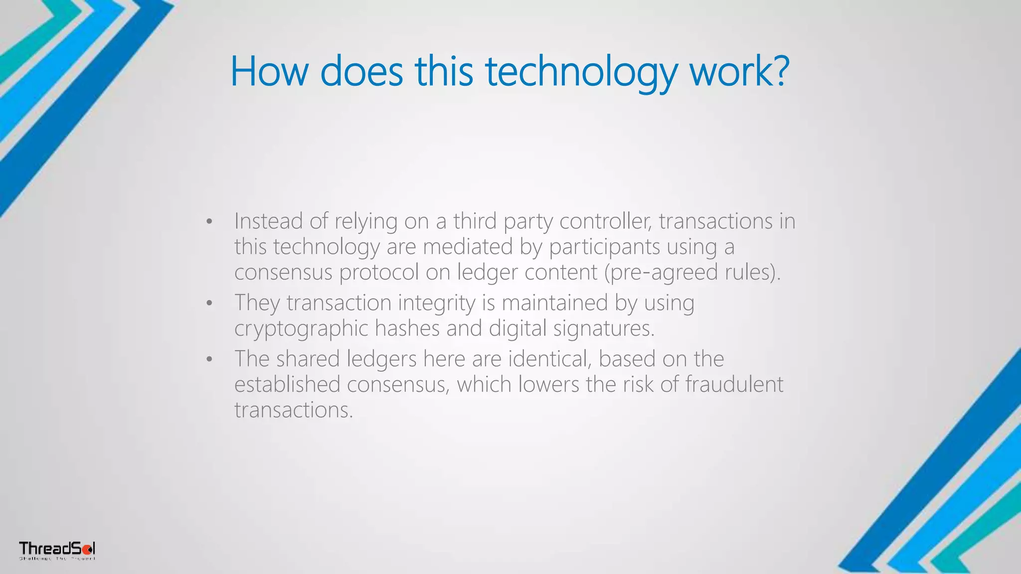 How does this technology work?
• Instead of relying on a third party controller, transactions in
this technology are mediated by participants using a
consensus protocol on ledger content (pre-agreed rules).
• They transaction integrity is maintained by using
cryptographic hashes and digital signatures.
• The shared ledgers here are identical, based on the
established consensus, which lowers the risk of fraudulent
transactions.
 