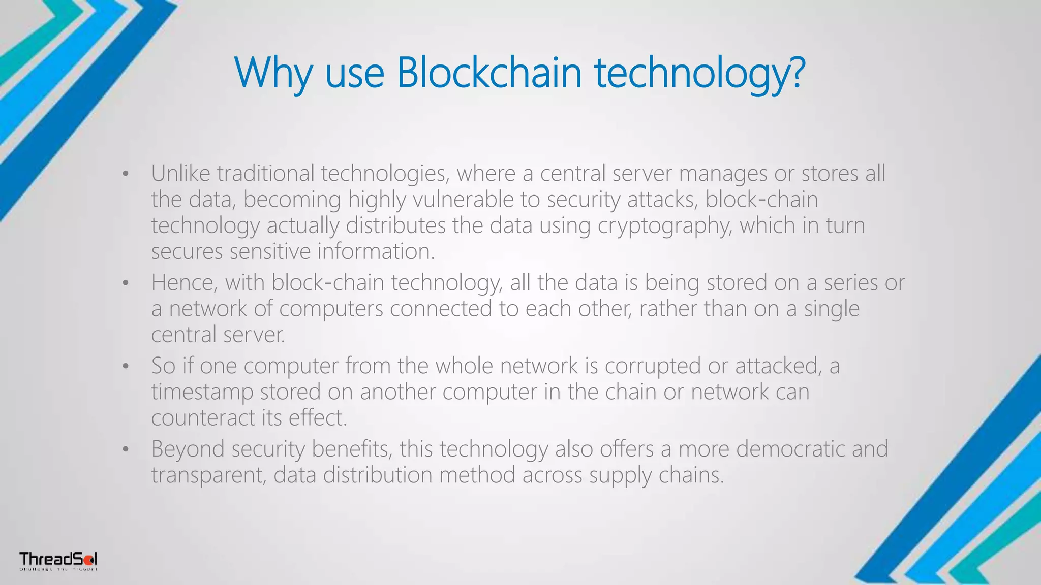 Why use Blockchain technology?
• Unlike traditional technologies, where a central server manages or stores all
the data, becoming highly vulnerable to security attacks, block-chain
technology actually distributes the data using cryptography, which in turn
secures sensitive information.
• Hence, with block-chain technology, all the data is being stored on a series or
a network of computers connected to each other, rather than on a single
central server.
• So if one computer from the whole network is corrupted or attacked, a
timestamp stored on another computer in the chain or network can
counteract its effect.
• Beyond security benefits, this technology also offers a more democratic and
transparent, data distribution method across supply chains.
 