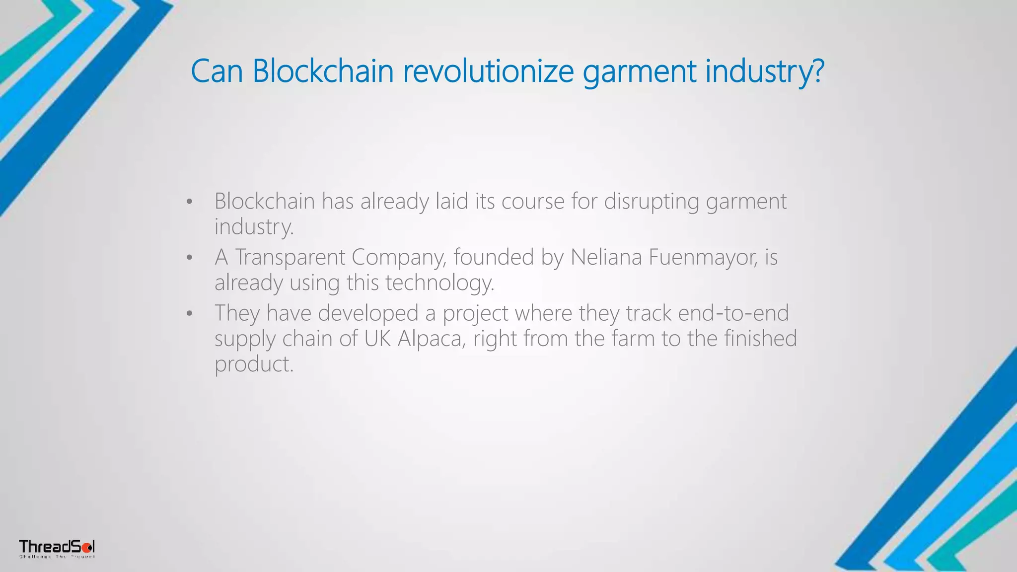 Can Blockchain revolutionize garment industry?
• Blockchain has already laid its course for disrupting garment
industry.
• A Transparent Company, founded by Neliana Fuenmayor, is
already using this technology.
• They have developed a project where they track end-to-end
supply chain of UK Alpaca, right from the farm to the finished
product.
 