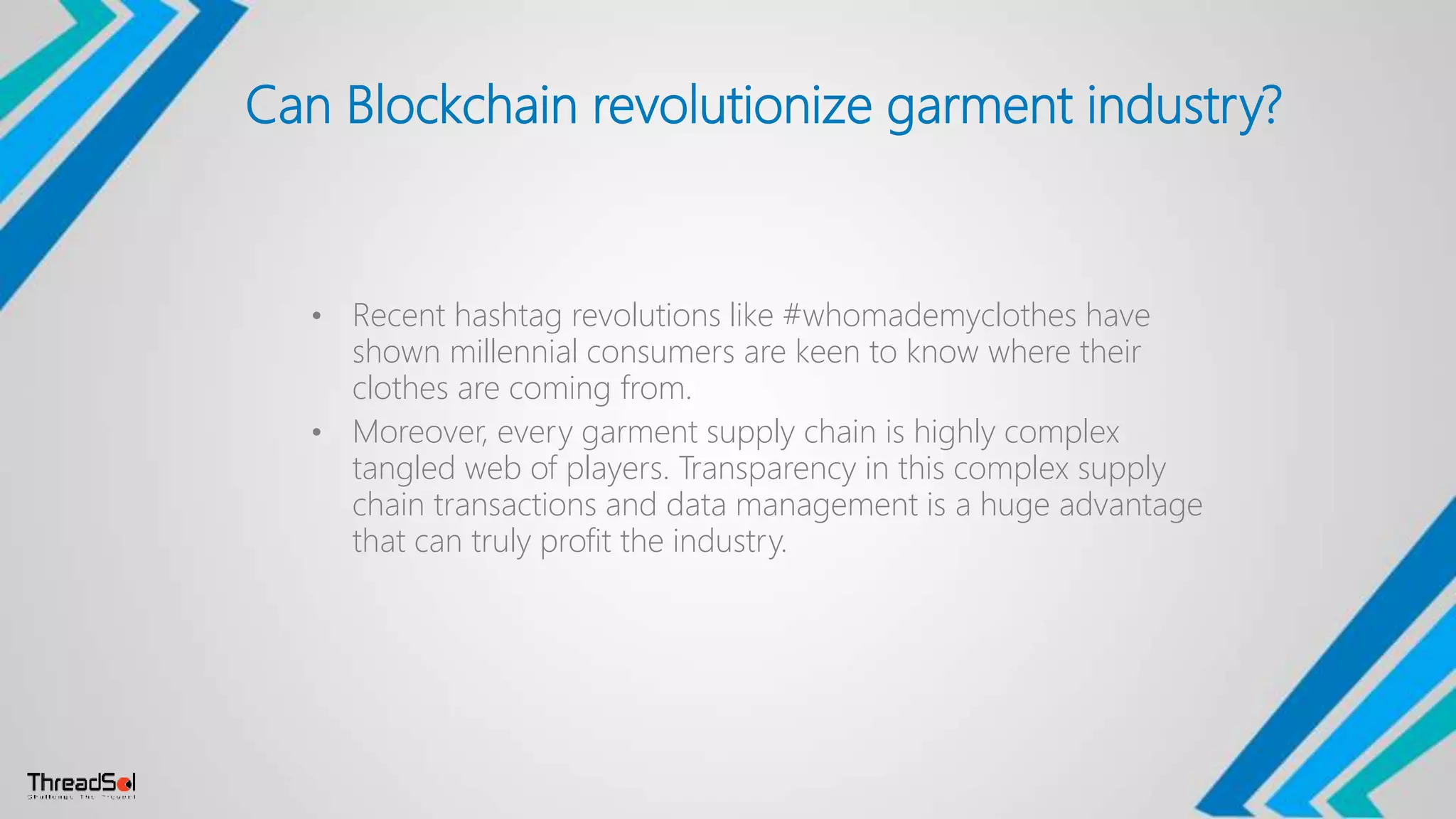 Can Blockchain revolutionize garment industry?
• Recent hashtag revolutions like #whomademyclothes have
shown millennial consumers are keen to know where their
clothes are coming from.
• Moreover, every garment supply chain is highly complex
tangled web of players. Transparency in this complex supply
chain transactions and data management is a huge advantage
that can truly profit the industry.
 