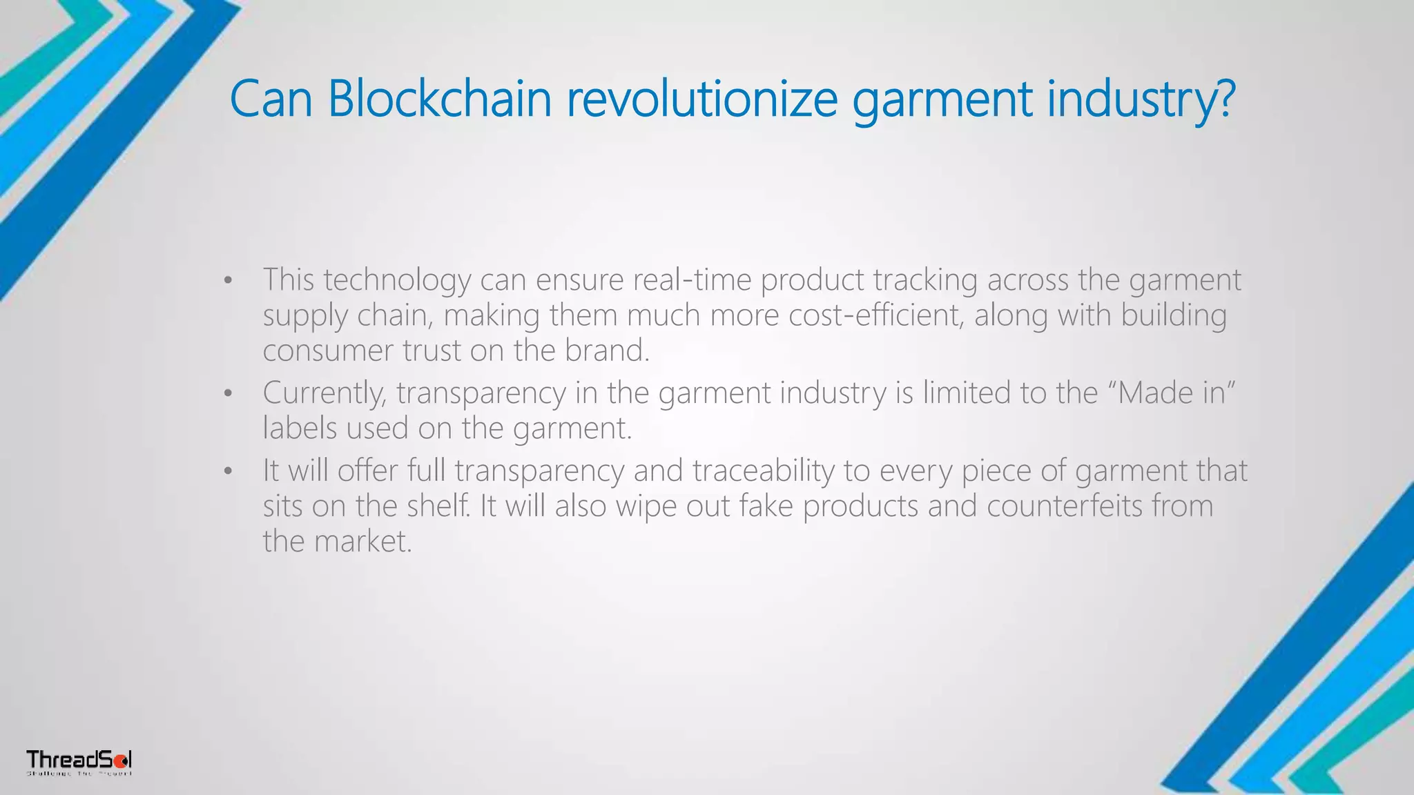 Can Blockchain revolutionize garment industry?
• This technology can ensure real-time product tracking across the garment
supply chain, making them much more cost-efficient, along with building
consumer trust on the brand.
• Currently, transparency in the garment industry is limited to the “Made in”
labels used on the garment.
• It will offer full transparency and traceability to every piece of garment that
sits on the shelf. It will also wipe out fake products and counterfeits from
the market.
 