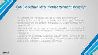 Can Blockchain revolutionize garment industry?
• In long term, this technology can also make the garment industry
sustainable. This technology is predicted to build a stronger bond between
the consumer and the garments they purchase owing to the story every
piece can tell.
• Also, it will force manufacturers and garment brands to chose sustainable
options and reduce their environmental impacts to save themselves from
customer ire.
• Embracing this technology by garment industry will still take time. In order
to completely implement this technology, the industry needs to responsibly
align all their practices to sustainable alternatives.
 