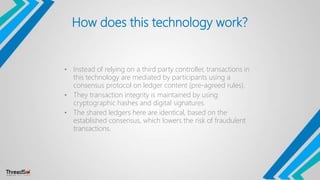 How does this technology work?
• Instead of relying on a third party controller, transactions in
this technology are mediated by participants using a
consensus protocol on ledger content (pre-agreed rules).
• They transaction integrity is maintained by using
cryptographic hashes and digital signatures.
• The shared ledgers here are identical, based on the
established consensus, which lowers the risk of fraudulent
transactions.
 