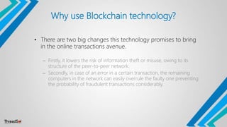 Why use Blockchain technology?
• There are two big changes this technology promises to bring
in the online transactions avenue.
– Firstly, it lowers the risk of information theft or misuse, owing to its
structure of the peer-to-peer network.
– Secondly, in case of an error in a certain transaction, the remaining
computers in the network can easily overrule the faulty one preventing
the probability of fraudulent transactions considerably.
 