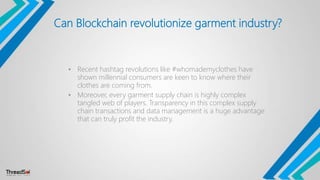 Can Blockchain revolutionize garment industry?
• Recent hashtag revolutions like #whomademyclothes have
shown millennial consumers are keen to know where their
clothes are coming from.
• Moreover, every garment supply chain is highly complex
tangled web of players. Transparency in this complex supply
chain transactions and data management is a huge advantage
that can truly profit the industry.
 