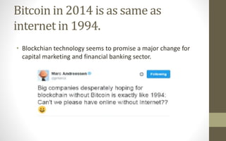Bitcoin in 2014 is as same as
internet in 1994.
• Blockchian technology seems to promise a major change for
capital marketing and financial banking sector.
 